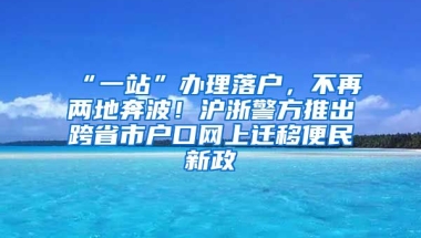 “一站”辦理落戶，不再兩地奔波！滬浙警方推出跨省市戶口網(wǎng)上遷移便民新政