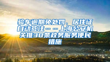 驗車逾期免處罰、居住證自動簽注……上海公安機關(guān)推30條政務(wù)服務(wù)便民措施