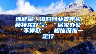 圳能量｜海歸創(chuàng)業(yè)青年視頻接龍打氣：“居家辦公‘不停歇’，相信深圳一定行