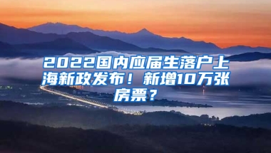 2022國內(nèi)應屆生落戶上海新政發(fā)布！新增10萬張房票？