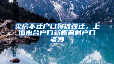 賣房不遷戶口將被強遷，上海出臺戶口新規(guī)遏制戶口老賴