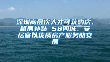 深圳高層次人才可獲購(gòu)房、租房補(bǔ)貼 58同城、安居客以優(yōu)質(zhì)房產(chǎn)服務(wù)助安居