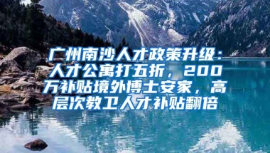 廣州南沙人才政策升級：人才公寓打五折，200萬補(bǔ)貼境外博士安家，高層次教衛(wèi)人才補(bǔ)貼翻倍