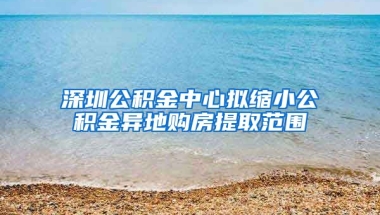 深圳公積金中心擬縮小公積金異地購房提取范圍