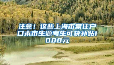 注意！這些上海市常住戶口本市生源考生可獲補貼1000元