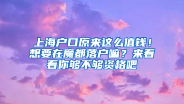 上海戶口原來這么值錢！想要在魔都落戶嘛？來看看你夠不夠資格吧