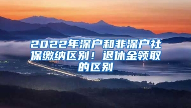 2022年深戶和非深戶社保繳納區(qū)別！退休金領取的區(qū)別