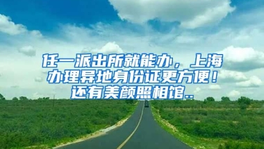 任一派出所就能辦，上海辦理異地身份證更方便！還有美顏照相館..